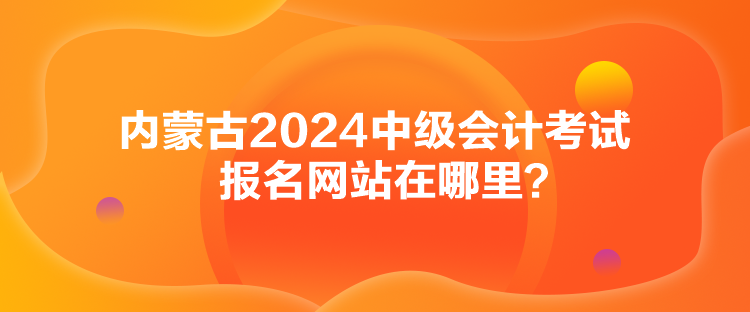 内蒙古2024中级会计考试报名网站在哪里？