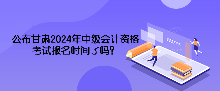 公布甘肃2024年中级会计资格考试报名时间了吗？