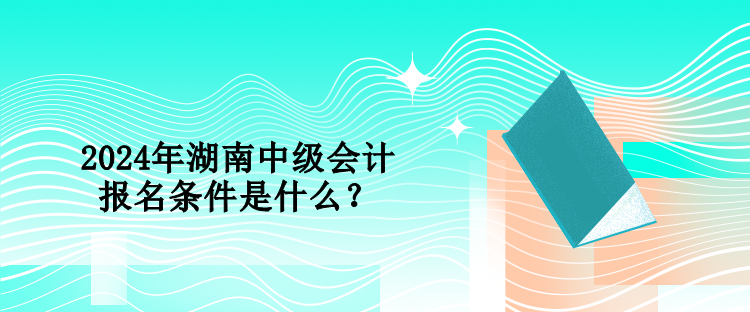 2024年湖南中级会计报名条件是什么？