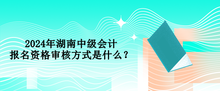 2024年湖南中级会计报名资格审核方式是什么？