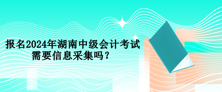 报名2024年湖南中级会计考试需要信息采集吗？