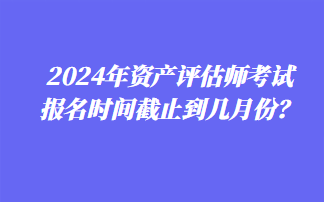 2024年资产评估师考试报名时间截止到几月份？