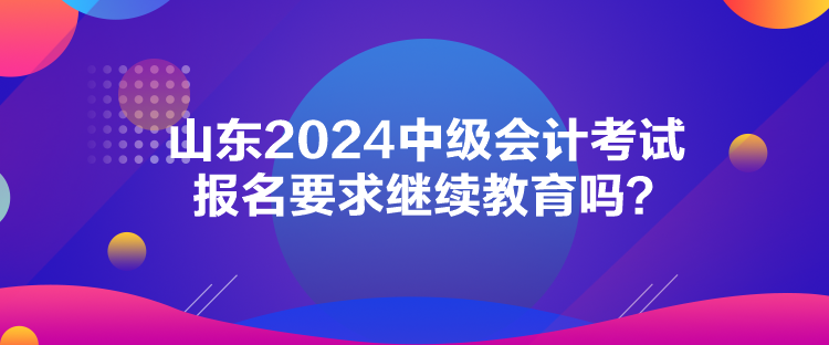 山东2024中级会计考试报名要求继续教育吗？