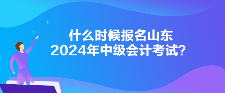 什么时候报名山东2024年中级会计考试？