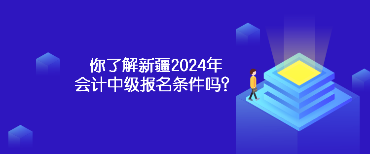 你了解新疆2024年会计中级报名条件吗？