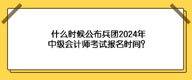 什么时候公布兵团2024年中级会计师考试报名时间？