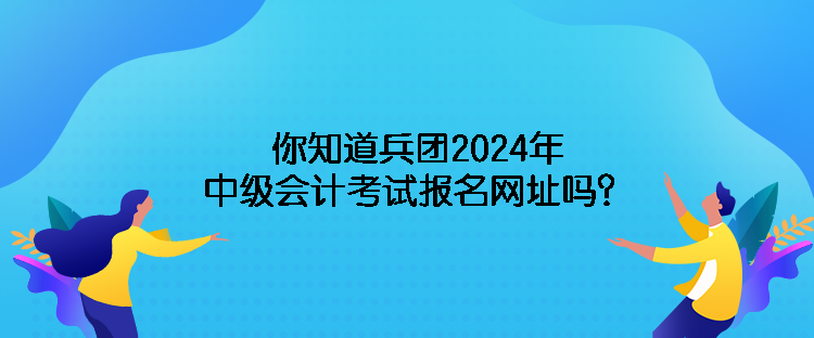 你知道兵团2024年中级会计考试报名网址吗？