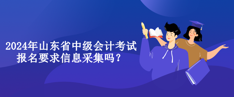 2024年山东省中级会计考试报名要求信息采集吗？