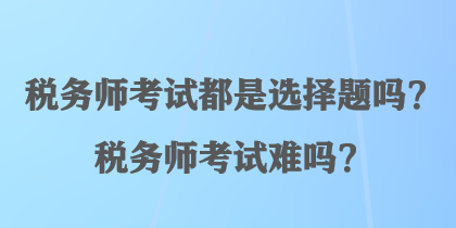 税务师考试都是选择题吗？税务师考试难吗？