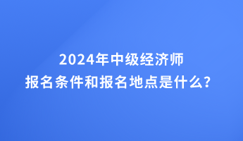 2024年中级经济师报名条件和报名地点的要求是什么？