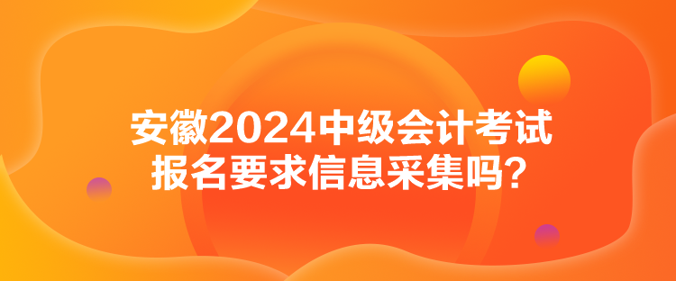 安徽2024中级会计考试报名要求信息采集吗？