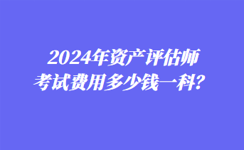 2024年资产评估师考试费用多少钱一科？