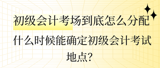 什么时候能确定初级会计考试地点？初级会计考场到底怎么分配