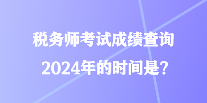 税务师考试成绩查询2024年的时间是？