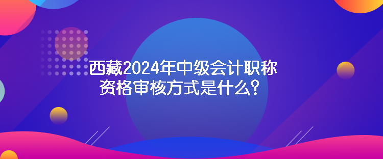 西藏2024年中级会计职称资格审核方式是什么？