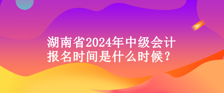 湖南省2024年中级会计报名时间是什么时候？