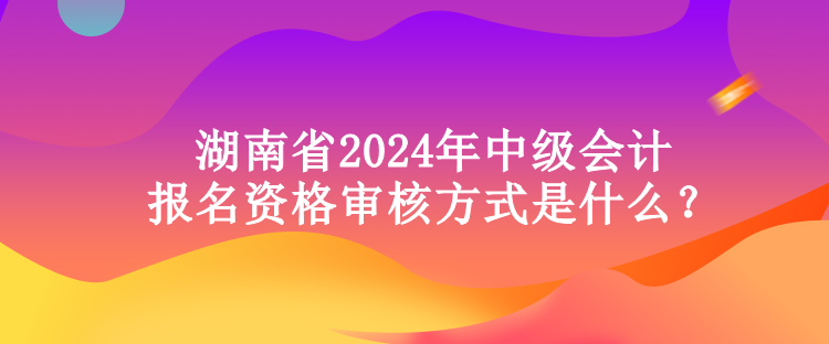 湖南省2024年中级会计报名资格审核方式是什么？