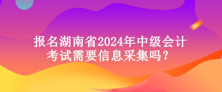 报名湖南省2024年中级会计考试需要信息采集吗？