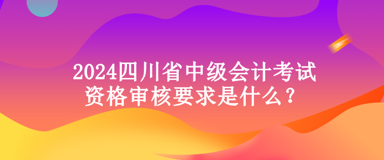 2024四川省中级会计考试资格审核要求是什么？