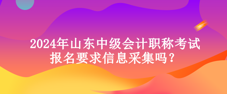 2024年山东中级会计职称考试报名要求信息采集吗？