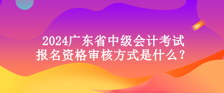 2024广东省中级会计考试报名资格审核方式是什么？