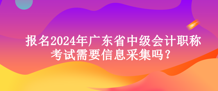 报名2024年广东省中级会计职称考试需要信息采集吗？