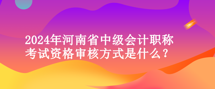 2024年河南省中级会计职称考试资格审核方式是什么？