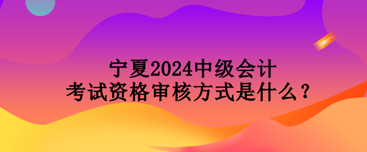 宁夏2024中级会计考试资格审核方式是什么？