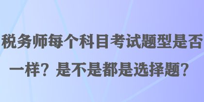 税务师每个科目考试题型是否一样？是不是都是选择题？