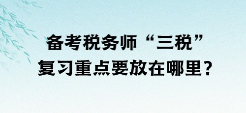 了解“三税”！备考税务师“三税”复习重点要放在哪里？