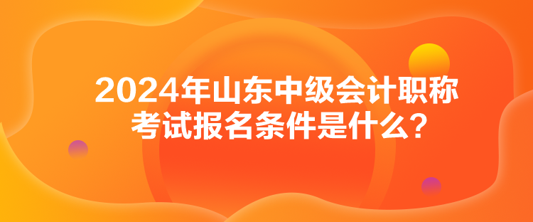 2024年山东中级会计职称考试报名条件是什么？