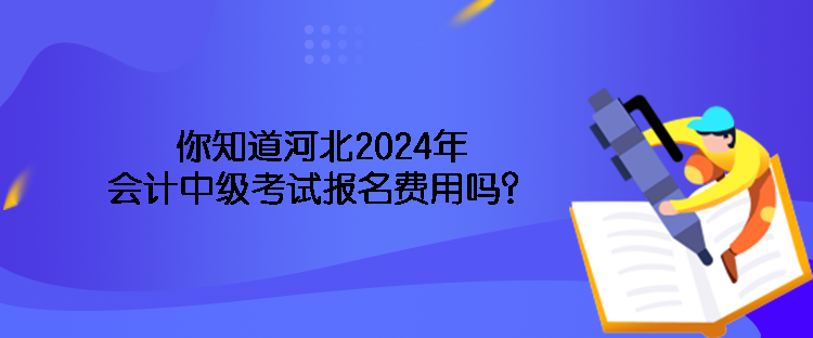 你知道河北2024年会计中级考试报名费用吗？