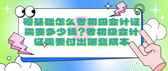 零基础怎么考初级会计证需要多少钱？考初级会计证需要付出哪些成本