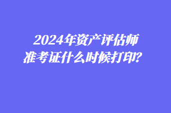 2024年资产评估师准考证什么时候打印？