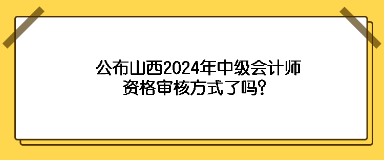 公布山西2024年中级会计师资格审核方式了吗？