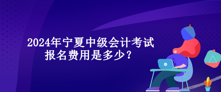 2024年宁夏中级会计考试报名费用是多少？