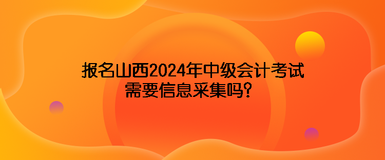 报名山西2024年中级会计考试需要信息采集吗？