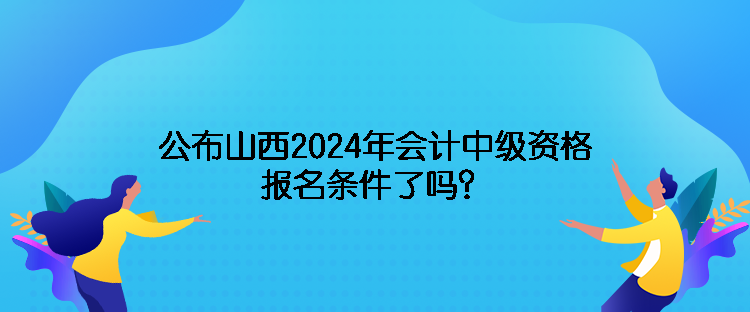 公布山西2024年会计中级资格报名条件了吗？