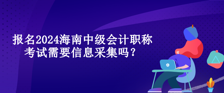 报名2024海南中级会计职称考试需要信息采集吗？