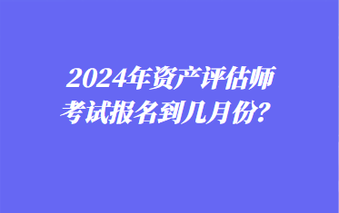 2024年资产评估师考试报名到几月份？