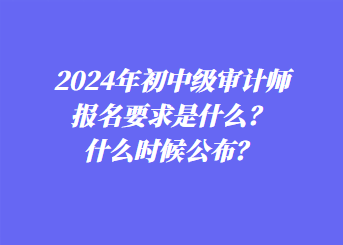 2024年初中级审计师报名要求是什么？什么时候公布？