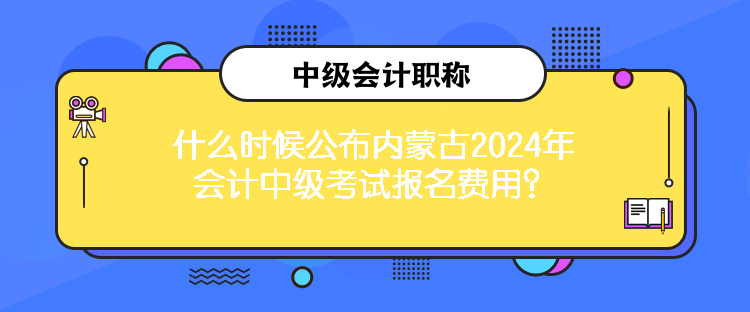 什么时候公布内蒙古2024年会计中级考试报名费用？