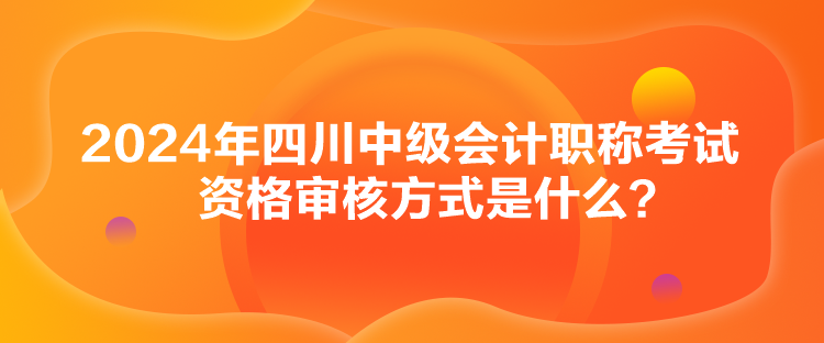 2024年四川中级会计职称考试资格审核方式是什么？