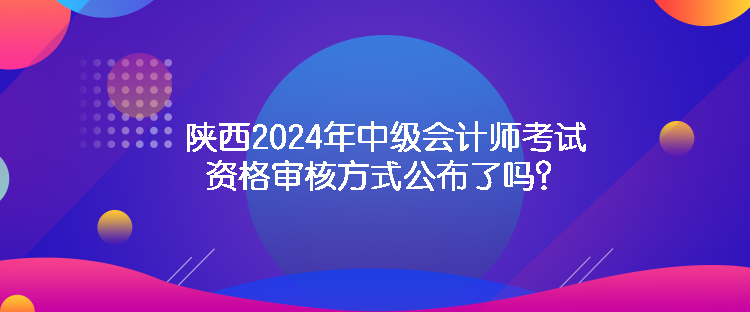 陕西2024年中级会计师考试资格审核方式公布了吗？