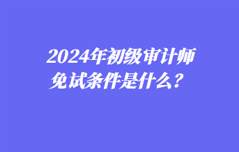 2024年初级审计师免试条件是什么？