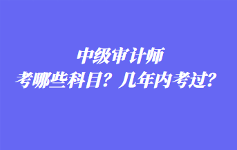 中级审计师考哪些科目？几年内考过？