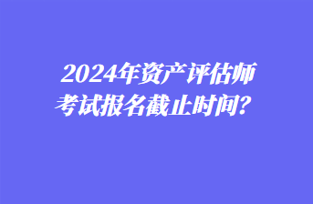 2024年资产评估师考试报名截止时间？