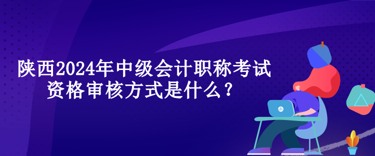 陕西2024年中级会计职称考试资格审核方式是什么？