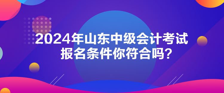 2024年山东中级会计考试报名条件你符合吗？