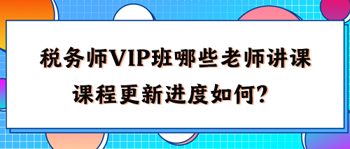 税务师VIP班有哪些老师讲课？2024年课程更新进度如何了？